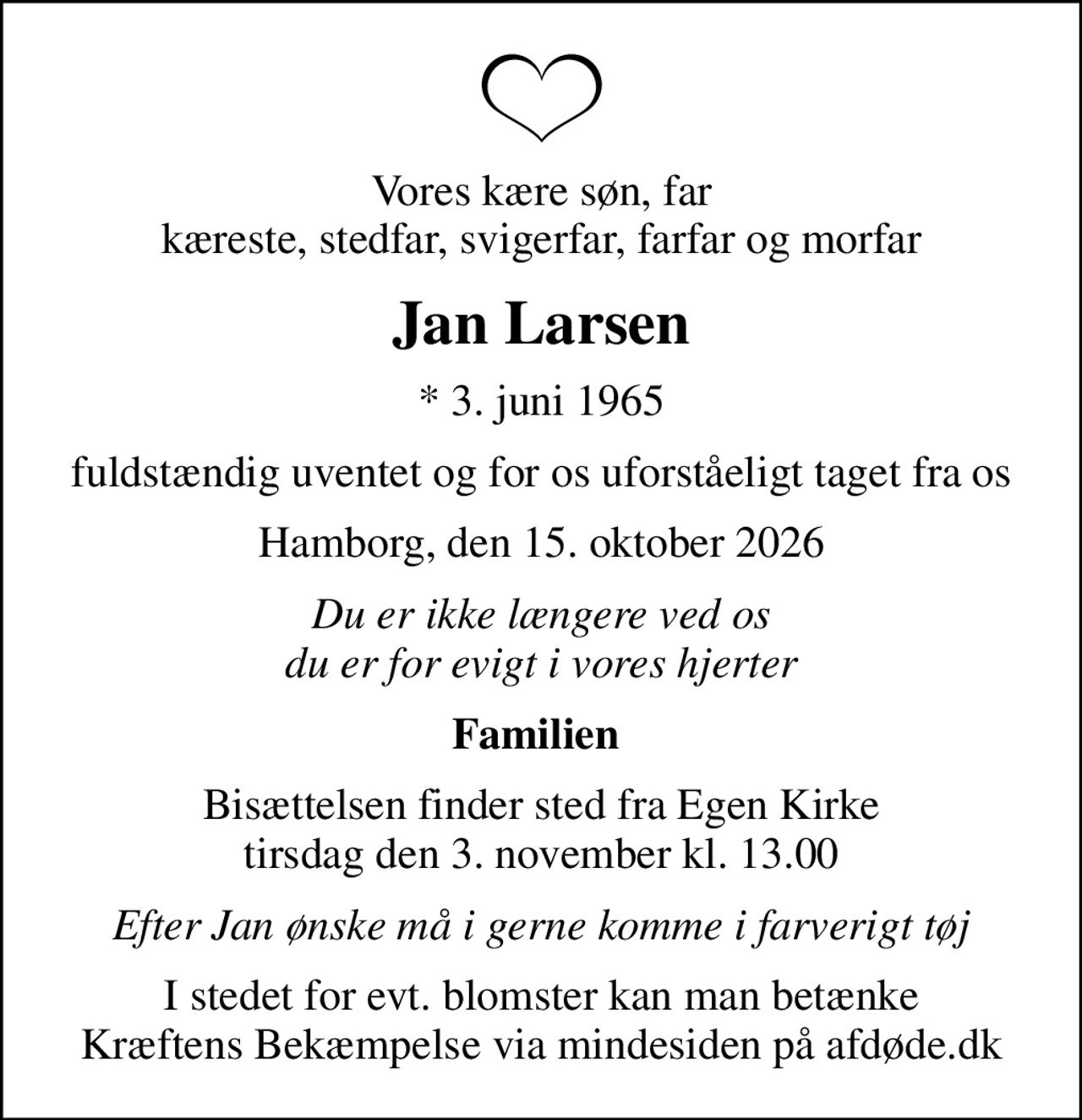 Vores kære søn, far kæreste, stedfar, svigerfar, farfar og morfar
Jan Larsen
* 3. juni 1965
fuldstændig uventet og for os uforståeligt taget fra os
Hamborg, den 15. oktober 2026
Du er ikke længere ved os du er for evigt i vores hjerter
Familien 
Bisættelsen finder sted fra Egen Kirke  tirsdag den 3. november kl. 13.00 
Efter Jan ønske må i gerne komme i farverigt tøj
I stedet for evt. blomster kan man betænke
					Kræftens Bekæmpelse via mindesiden på afdøde.dk