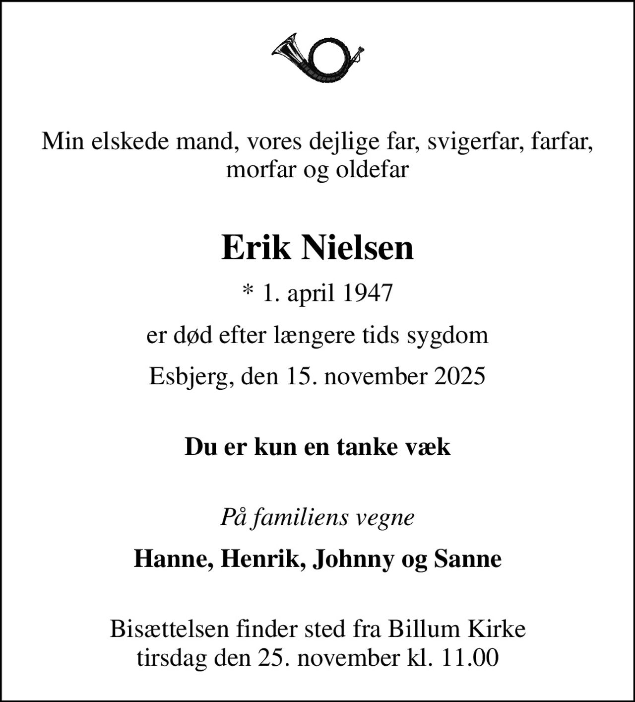 Min elskede mand, vores dejlige far, svigerfar, farfar, morfar og oldefar 
Erik Nielsen
* 1. april 1947
er død efter længere tids sygdom
Esbjerg, den 15. november 2025
 Du er kun en tanke væk
 På familiens vegne
Hanne, Henrik, Johnny og Sanne 
Bisættelsen finder sted fra Billum Kirke  tirsdag den 25. november kl. 11.00