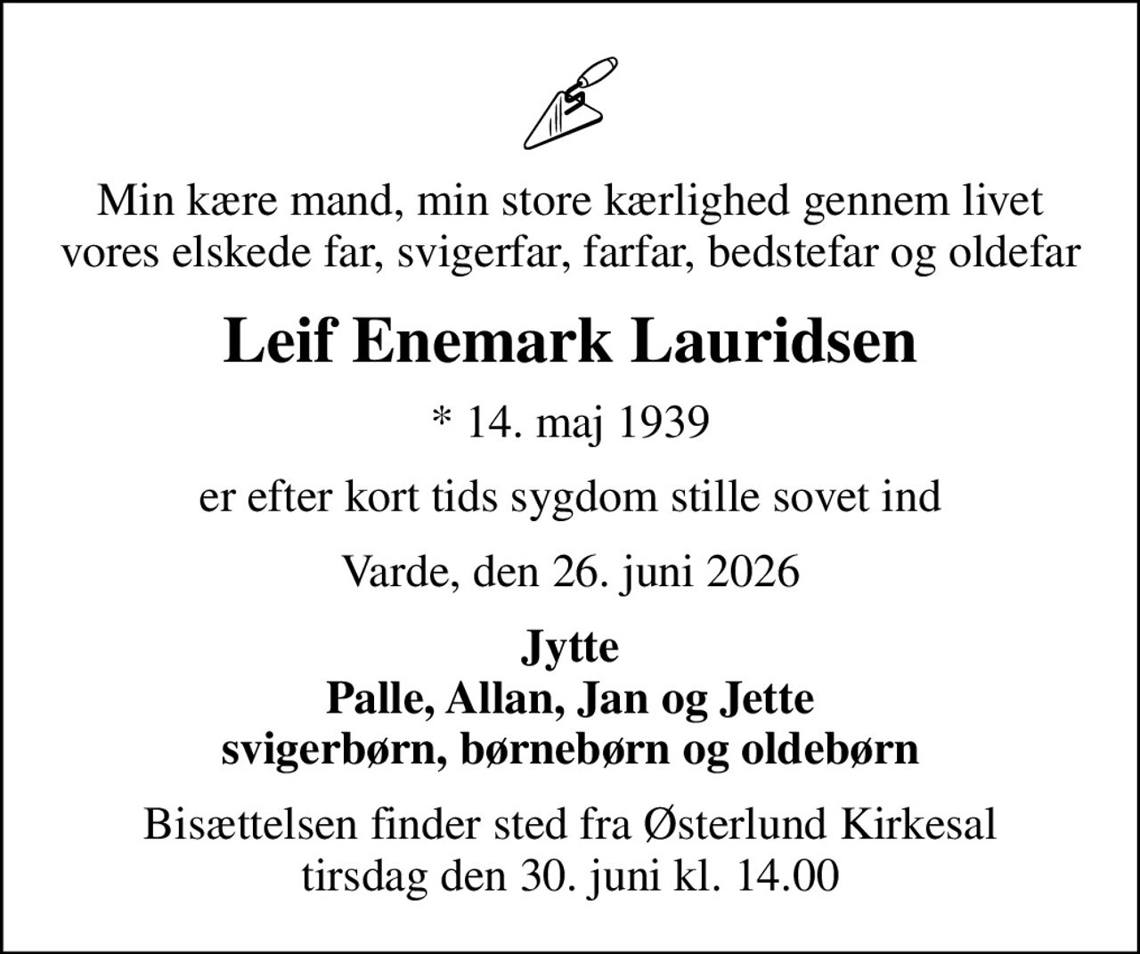 Min kære mand, min store kærlighed gennem livet vores elskede far, svigerfar, farfar, bedstefar og oldefar
Leif Enemark Lauridsen
* 14. maj 1939
er efter kort tids sygdom stille sovet ind
Varde, den 26. juni 2026
Jytte Palle, Allan, Jan og Jette svigerbørn, børnebørn og oldebørn
Bisættelsen finder sted fra Østerlund Kirkesal  tirsdag den 30. juni kl. 14.00