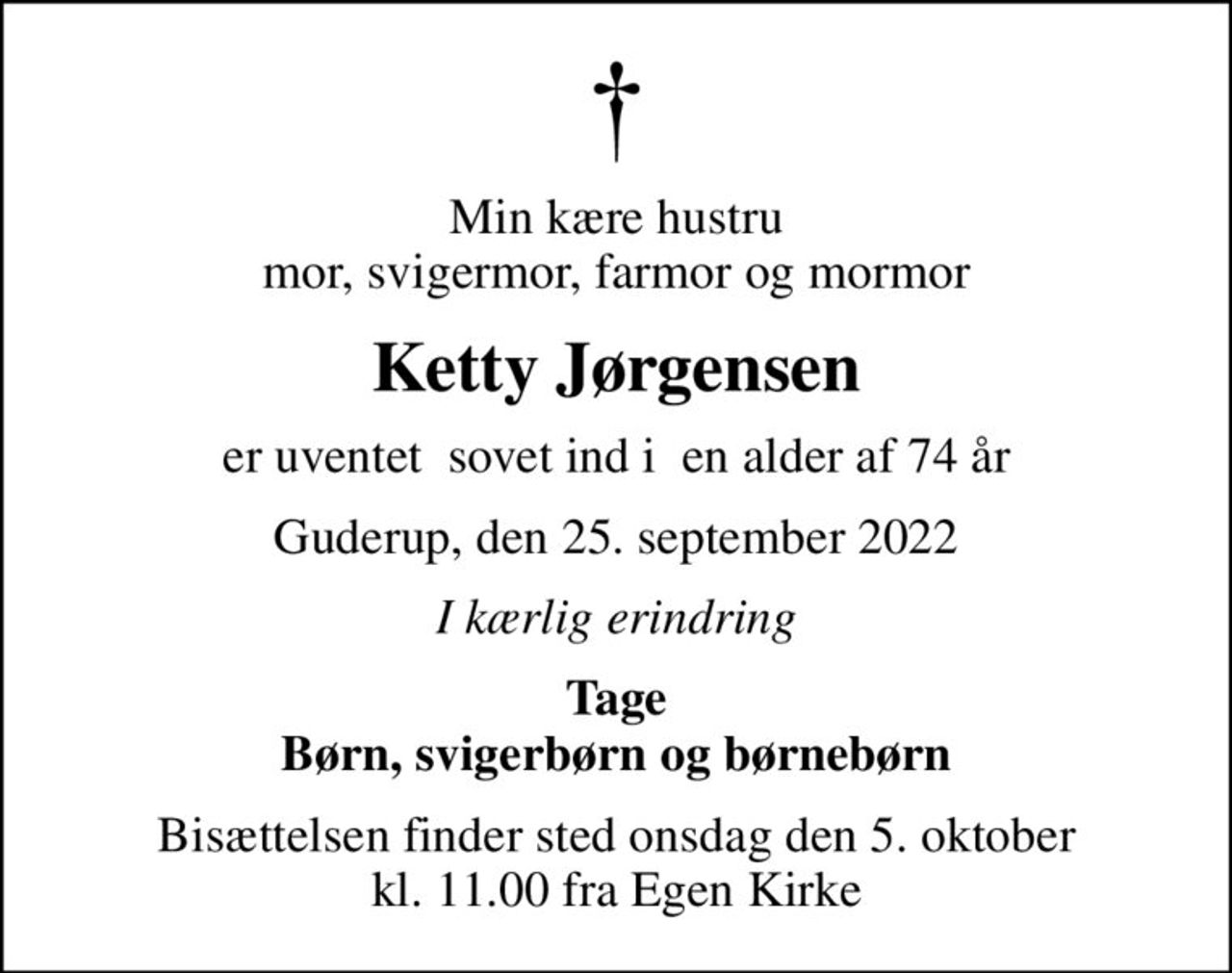Min kære hustru mor, svigermor, farmor og mormor
Ketty Jørgensen
er uventet  sovet ind i  en alder af 74 år
Guderup, den 25. september 2022
I kærlig erindring
Tage Børn, svigerbørn og børnebørn
Bisættelsen finder sted onsdag den 5. oktober kl. 11.00 fra Egen Kirke