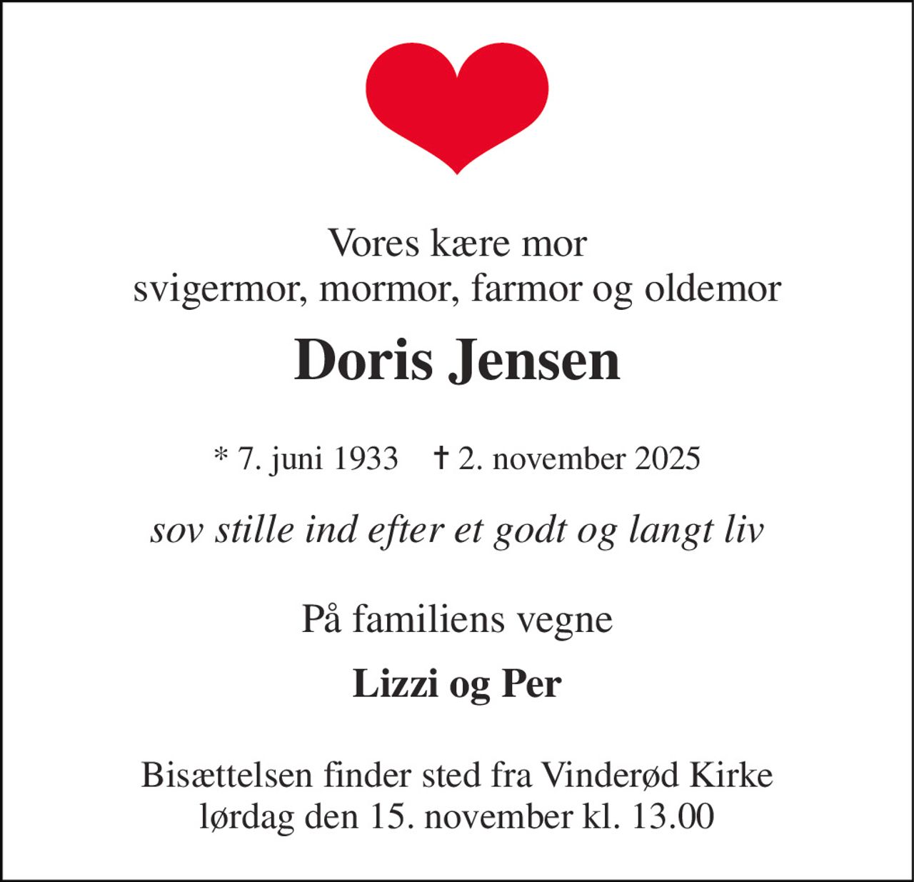 Vores kære mor svigermor, mormor, farmor og oldemor 
Doris Jensen 
* 7. juni 1933    ✝ 2. november 2025 
sov stille ind efter et godt og langt liv 
På familiens vegne 
Lizzi og Per 
Bisættelsen​ finder sted fra Vinderød Kirke​ lørdag den 15. november​ kl. 13.00