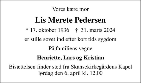 Vores kære mor
Lis Merete Pedersen
* 17. oktober 1936    &#x271d; 31. marts 2024
er stille sovet ind efter kort tids sygdom
På familiens vegne
Henriette, Lars og Kristian
Bisættelsen finder sted fra Skansekirkegårdens Kapel  lørdag den 6. april kl. 12.00