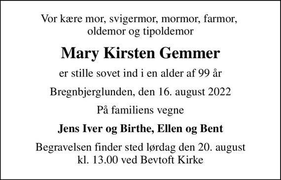 Vor kære mor, svigermor, mormor, farmor,  oldemor og tipoldemor
Mary Kirsten Gemmer
er stille sovet ind i en alder af 99 år
Bregnbjerglunden, den 16. august 2022
På familiens vegne
Jens Iver og Birthe, Ellen og Bent
Begravelsen finder sted lørdag den 20. august kl. 13.00 ved Bevtoft Kirke