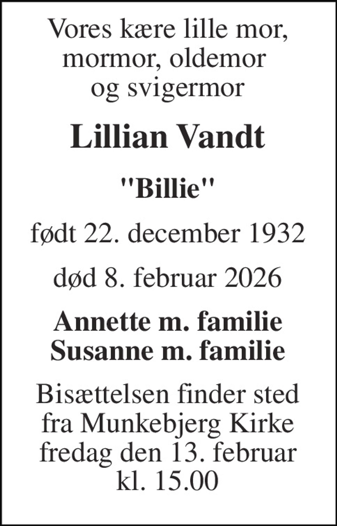 Vores kære lille mor, mormor, oldemor  og svigermor 
Lillian Vandt 
"Billie" 
født​ 22. december 1932​ 
død​ 8. februar 2026​ 
Annette m. familie Susanne m. familie 
Bisættelsen​ finder sted fra Munkebjerg Kirke​ fredag den 13. februar​ kl. 15.00