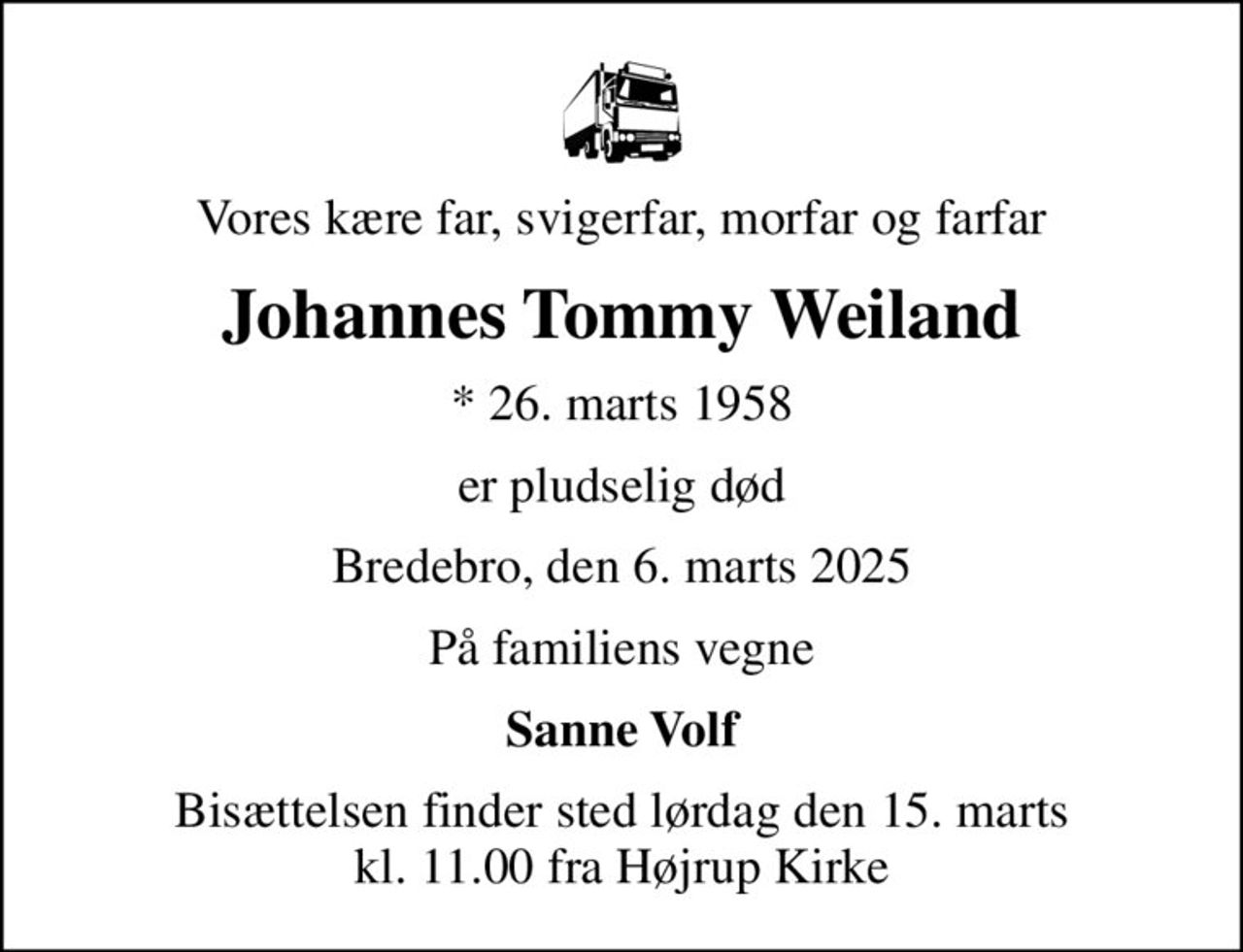 Vores kære far, svigerfar, morfar og farfar
Johannes Tommy Weiland
* 26. marts 1958
er pludselig død
Bredebro, den 6. marts 2025
På familiens vegne
Sanne Volf
Bisættelsen finder sted lørdag den 15. marts kl. 11.00 fra Højrup Kirke