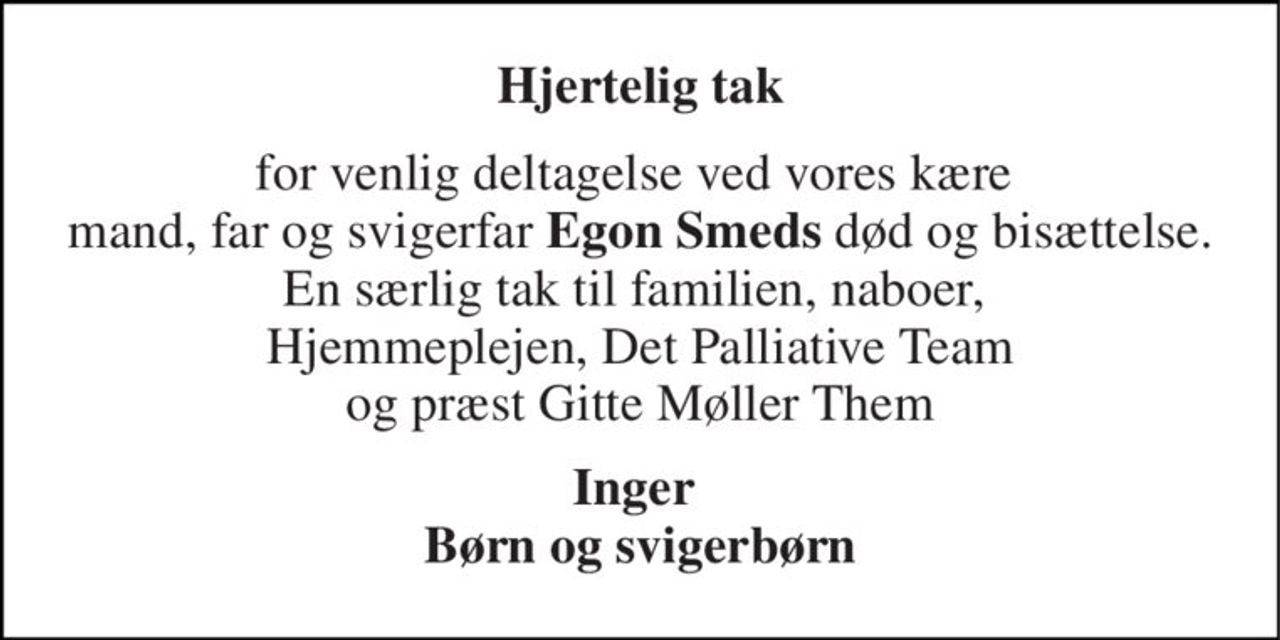 Hjertelig tak 
for venlig deltagelse ved vores kære  mand, far og svigerfar Egon Smeds død og bisættelse. En særlig tak til familien, naboer,  Hjemmeplejen, Det Palliative Team og præst Gitte Møller Them 
Inger  Børn og svigerbørn