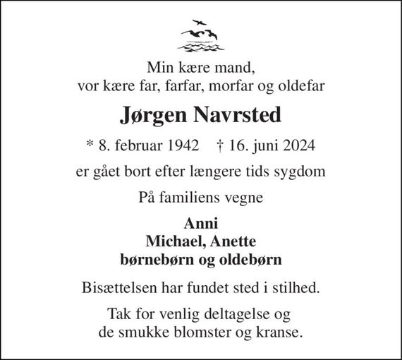 Min kære mand, vor kære far, farfar, morfar og oldefar 
Jørgen Navrsted 
*&#x200B; 8. februar 1942&#x200B;    &#x271D;&#x200B; 16. juni 2024 
er gået bort efter længere tids sygdom 
På familiens vegne 
Anni Michael, Anette børnebørn og oldebørn 
Bisættelsen har fundet sted i stilhed. 
Tak for venlig deltagelse og  de smukke blomster og kranse.