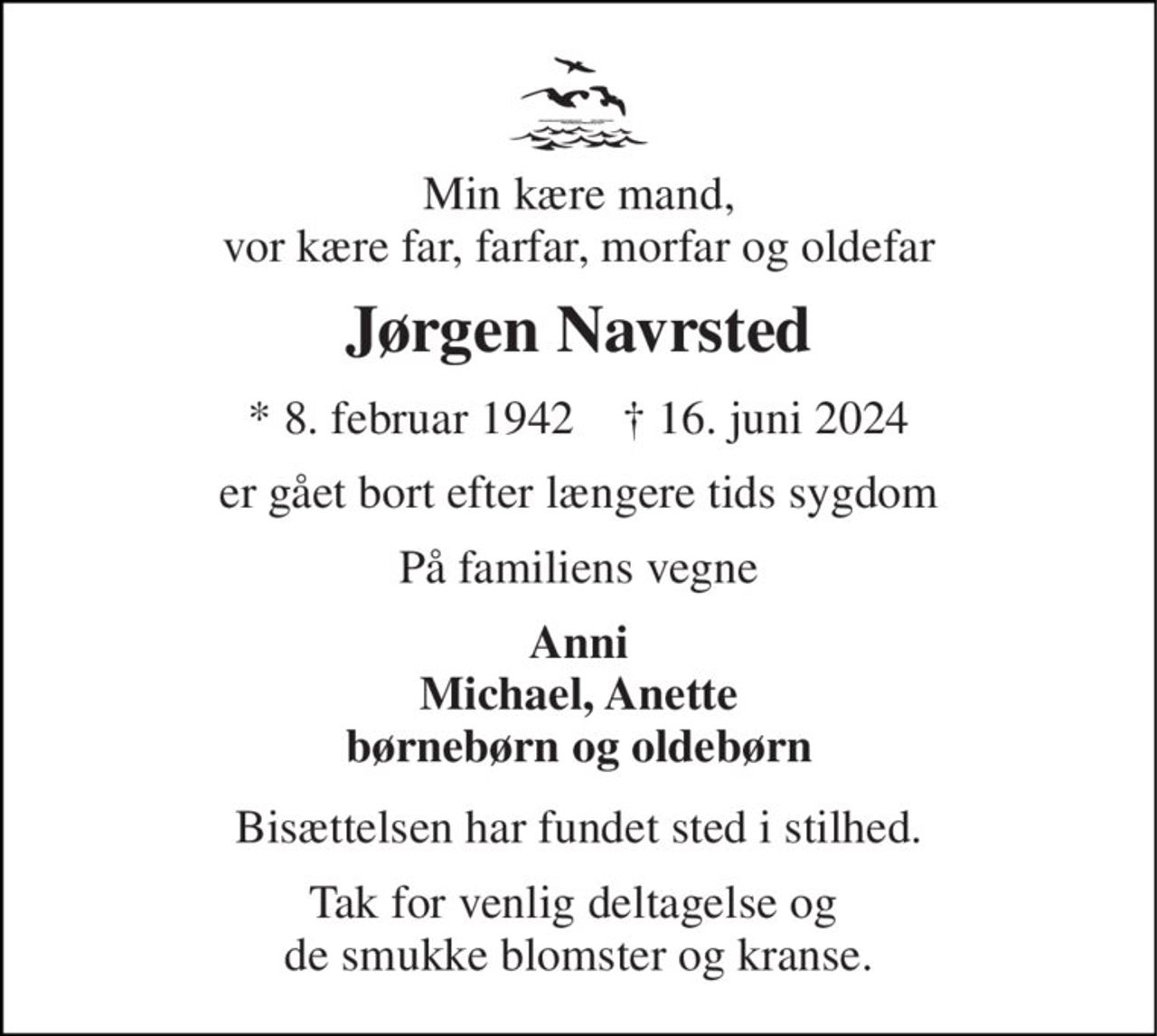 Min kære mand, vor kære far, farfar, morfar og oldefar 
Jørgen Navrsted 
*​ 8. februar 1942​    ✝​ 16. juni 2024 
er gået bort efter længere tids sygdom 
På familiens vegne 
Anni Michael, Anette børnebørn og oldebørn 
Bisættelsen har fundet sted i stilhed. 
Tak for venlig deltagelse og  de smukke blomster og kranse.