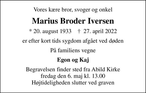 Vores kære bror, svoger og onkel
Marius Broder Iversen
* 20. august 1933    &#x271d; 27. april 2022
er efter kort tids sygdom afgået ved døden
På familiens vegne
Egon og Kaj
Begravelsen finder sted fra Abild Kirke  fredag den 6. maj kl. 13.00  Højtideligheden slutter ved graven