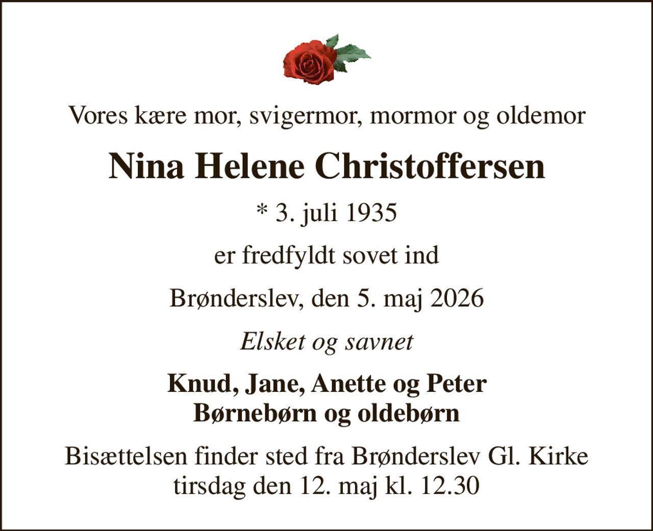 Vores kære mor, svigermor, mormor og oldemor
Nina Helene Christoffersen
* 3. juli 1935
er fredfyldt sovet ind
Brønderslev, den 5. maj 2026
Elsket og savnet
Knud, Jane, Anette og Peter Børnebørn og oldebørn
Bisættelsen finder sted fra Brønderslev Gl. Kirke  tirsdag den 12. maj kl. 12.30