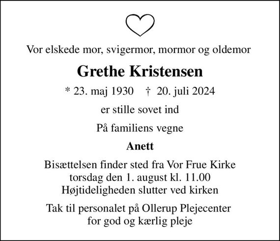 Vor elskede mor, svigermor, mormor og oldemor 
Grethe Kristensen
* 23. maj 1930    &#x271d; 20. juli 2024
er stille sovet ind
På familiens vegne
Anett
Bisættelsen finder sted fra Vor Frue Kirke  torsdag den 1. august kl. 11.00  Højtideligheden slutter ved kirken
Tak til personalet på Ollerup Plejecenter  for god og kærlig pleje