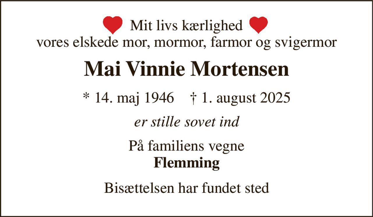 Mit livs kærlighed vores elskede mor, mormor, farmor og svigermor 
Mai Vinnie Mortensen 
*​ 14. maj 1946​    †​ 1. august 2025 
er stille sovet ind 
På familiens vegne Flemming 
Bisættelsen har fundet sted