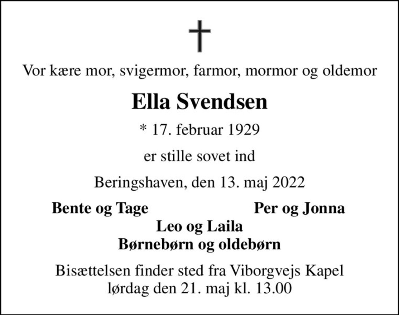 Vor kære mor, svigermor, farmor, mormor og oldemor
Ella Svendsen
* 17. februar 1929
er stille sovet ind
Beringshaven, den 13. maj 2022
Bente og Tage
Per og Jonna
Bisættelsen finder sted fra Viborgvejs Kapel  lørdag den 21. maj kl. 13.00