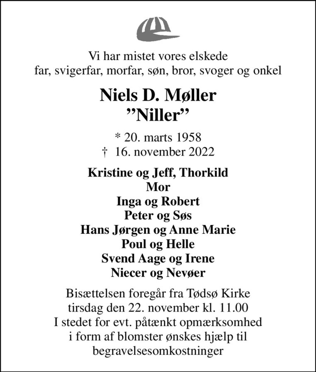 Vi har mistet vores elskede far, svigerfar, morfar, søn, bror, svoger og onkel
Niels D. Møller Niller
* 20. marts 1958
						✝ 16. november 2022
Kristine og Jeff, Thorkild Mor Inga og Robert Peter og Søs Hans Jørgen og Anne Marie Poul og Helle Svend Aage og Irene Niecer og Nevøer
Bisættelsen foregår fra Tødsø Kirke  tirsdag den 22. november kl. 11.00  I stedet for evt. påtænkt opmærksomhed i form af blomster ønskes hjælp til begravelsesomkostninger