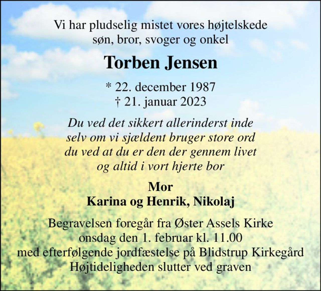Vi har pludselig mistet vores højtelskede søn, bror, svoger og onkel 
Torben Jensen 
*​ 22. december 1987​ †​ 21. januar 2023 
Du ved det sikkert allerinderst inde selv om vi sjældent bruger store ord du ved at du er den der gennem livet og altid i vort hjerte bor 
Mor Karina og Henrik, Nikolaj 
Begravelsen​ foregår fra Øster Assels Kirke​ onsdag den 1. februar​ kl. 11.00 
med efterfølgende jordfæstelse på Blidstrup Kirkegård Højtideligheden slutter ved graven