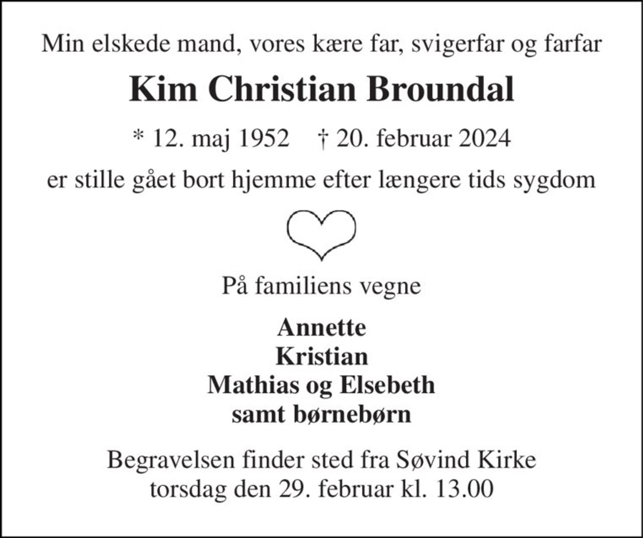 Min elskede mand, vores kære far, svigerfar og farfar 
Kim Christian Broundal 
* 12. maj 1952    † 20. februar 2024 
er stille gået bort hjemme efter længere tids sygdom 
På familiens vegne 
Annette Kristian Mathias og Elsebeth samt børnebørn 
Begravelsen finder sted fra Søvind Kirke torsdag den 29. februar kl. 13.00