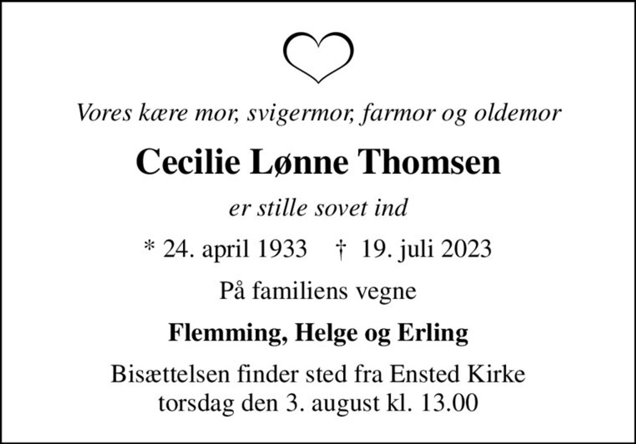 Vores kære mor, svigermor, farmor og oldemor
Cecilie Lønne Thomsen
er stille sovet ind
* 24. april 1933    ✝ 19. juli 2023
På familiens vegne
Flemming, Helge og Erling
Bisættelsen finder sted fra Ensted Kirke  torsdag den 3. august kl. 13.00