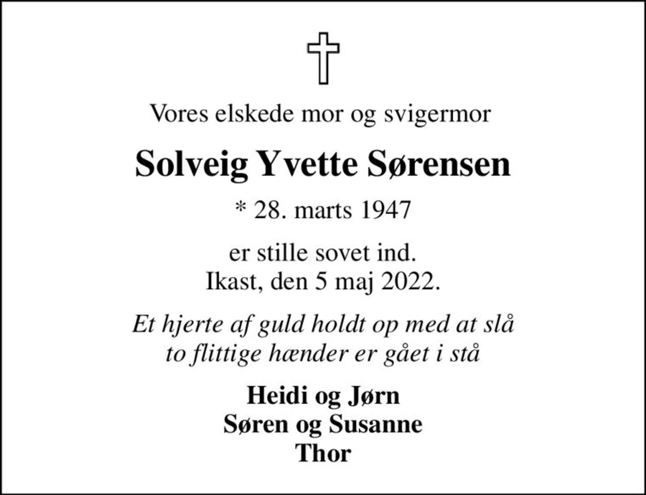 Vores elskede mor og svigermor 
Solveig Yvette Sørensen
* 28. marts 1947
er stille sovet ind. Ikast, den 5 maj 2022.
Et hjerte af guld holdt op med at slå to flittige hænder er gået i stå
Heidi og Jørn Søren og Susanne Thor