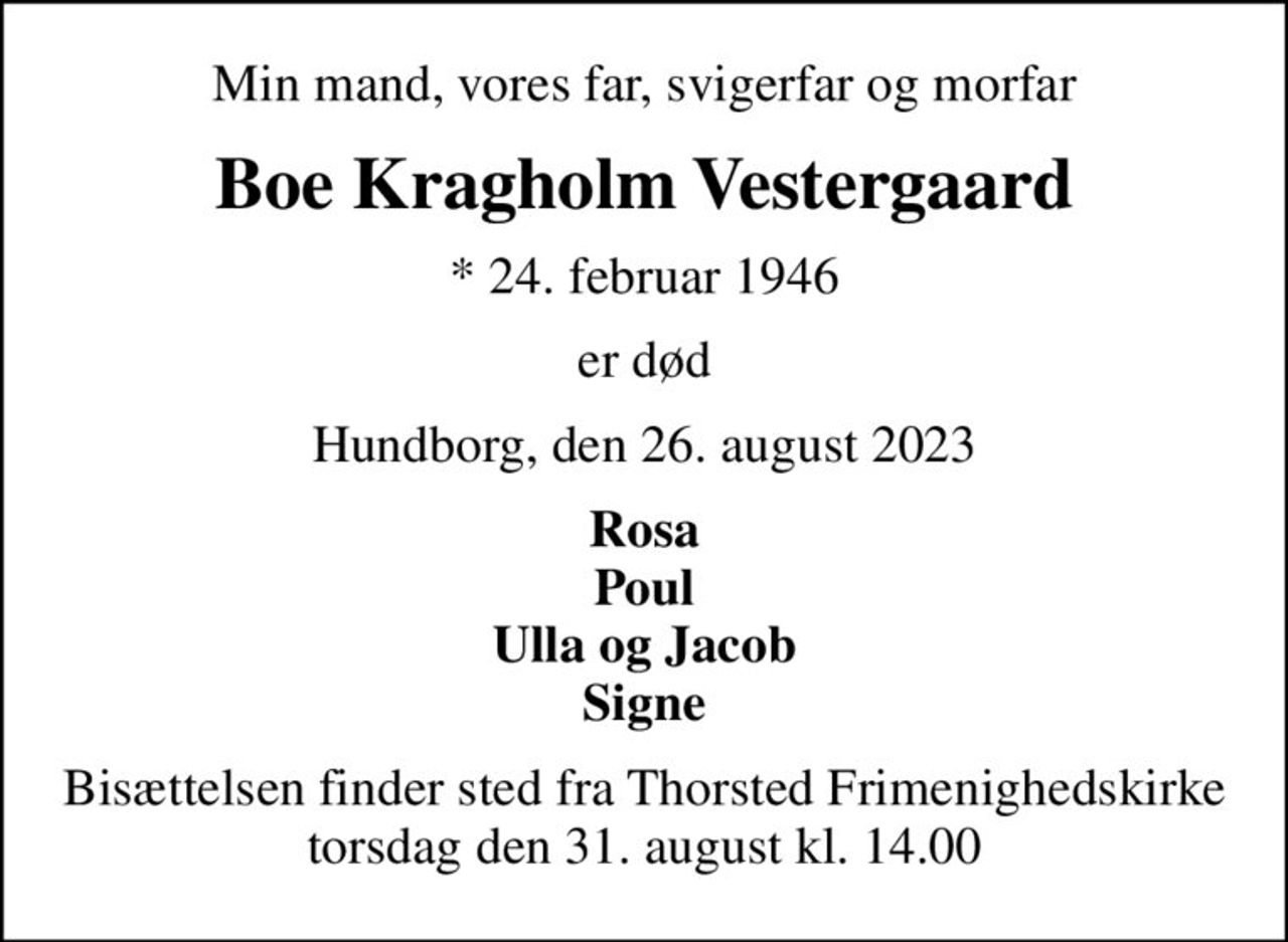 Min mand, vores far, svigerfar og morfar
Boe Kragholm Vestergaard
* 24. februar 1946
er død
Hundborg, den 26. august 2023
Rosa Poul Ulla og Jacob Signe
Bisættelsen finder sted fra Thorsted Frimenighedskirke torsdag den 31. august kl. 14.00