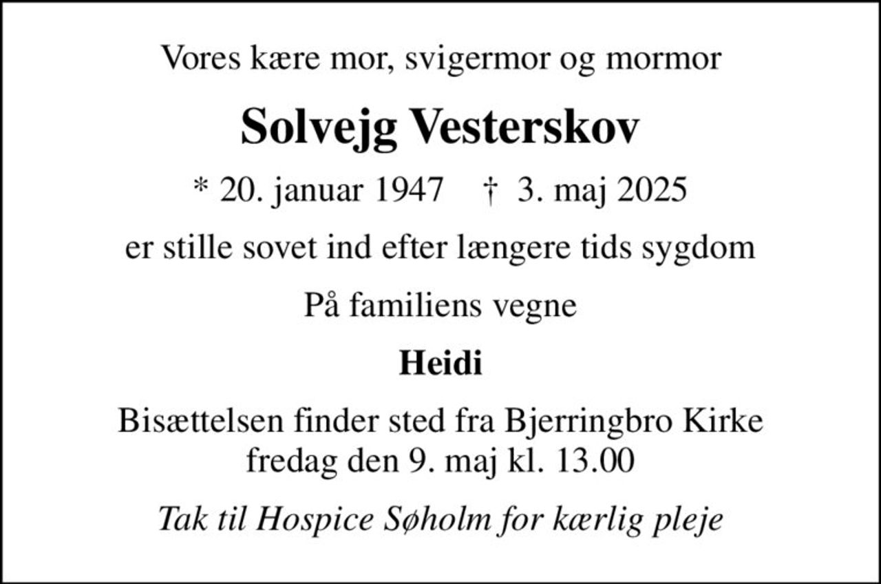 Vores kære mor, svigermor og mormor
Solvejg Vesterskov
* 20. januar 1947    ✝ 3. maj 2025
er stille sovet ind efter længere tids sygdom
På familiens vegne
Heidi
Bisættelsen finder sted fra Bjerringbro Kirke  fredag den 9. maj kl. 13.00 
Tak til Hospice Søholm for kærlig pleje