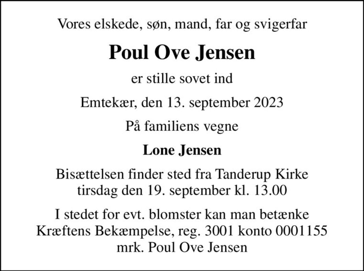 Vores elskede, søn, mand, far og svigerfar
Poul Ove Jensen
er stille sovet ind
Emtekær, den 13. september 2023
På familiens vegne
Lone Jensen
Bisættelsen finder sted fra Tanderup Kirke  tirsdag den 19. september kl. 13.00 
I stedet for evt. blomster kan man betænke
					Kræftens Bekæmpelse reg.3001konto0001155mrk. Poul Ove
					Jensen