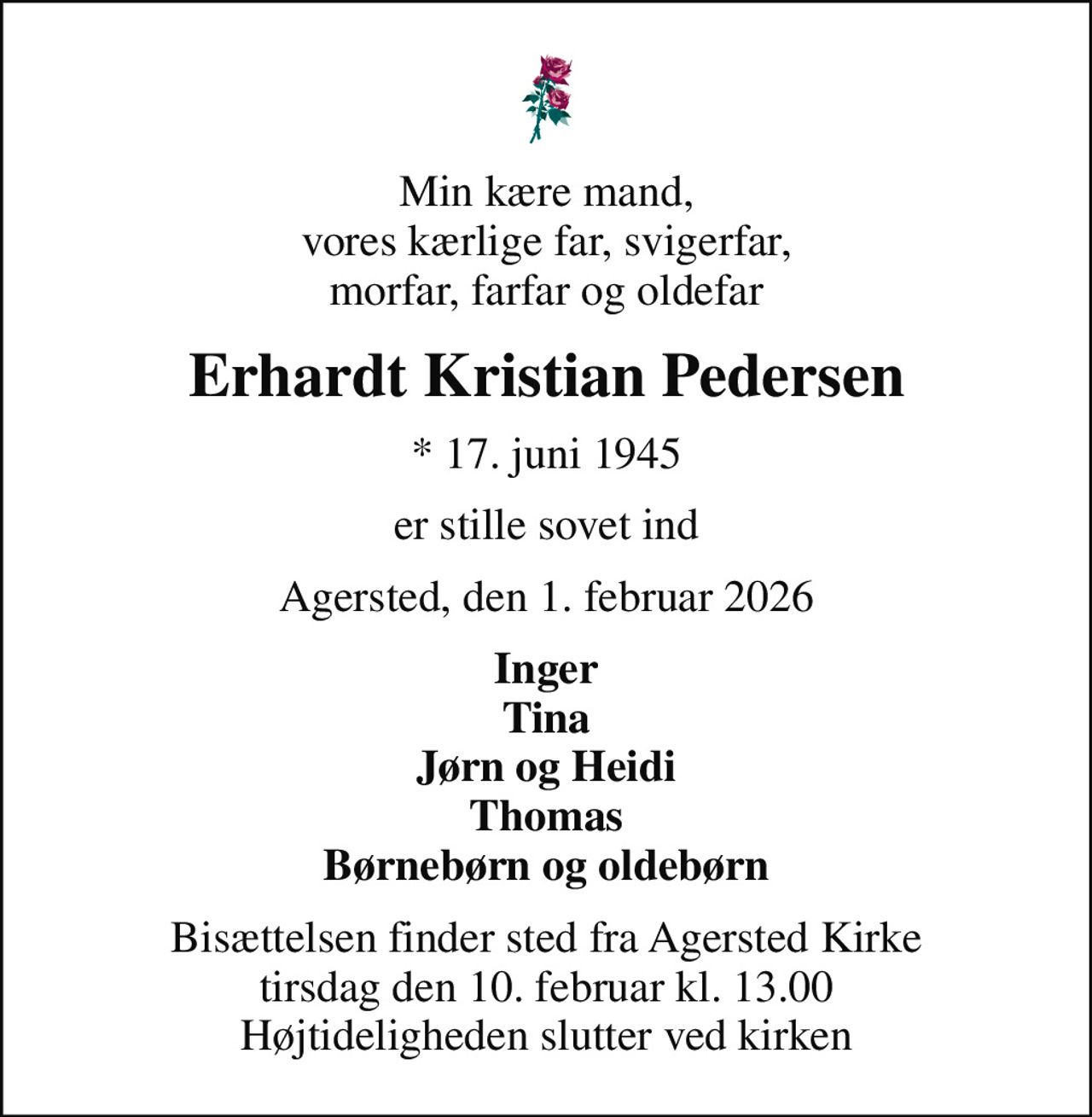 Min kære mand, vores kærlige far, svigerfar, morfar, farfar og oldefar
Erhardt Kristian Pedersen
* 17. juni 1945
er stille sovet ind
Agersted, den 1. februar 2026
Inger Tina Jørn og Heidi Thomas Børnebørn og oldebørn
Bisættelsen finder sted fra Agersted Kirke  tirsdag den 10. februar kl. 13.00  Højtideligheden slutter ved kirken
