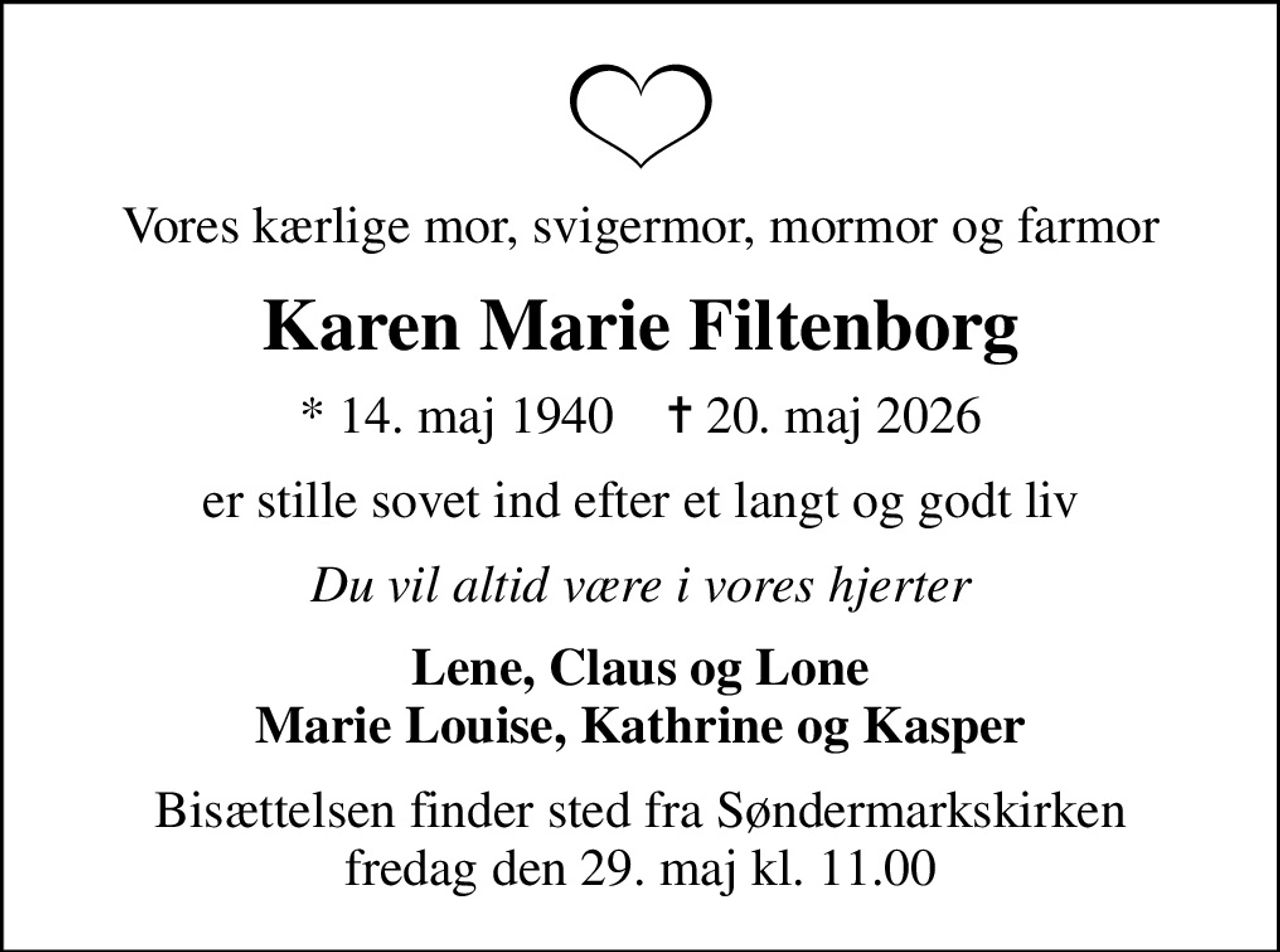 Vores kærlige mor, svigermor, mormor og farmor
Karen Marie Filtenborg
* 14. maj 1940    ✝ 20. maj 2026
er stille sovet ind efter et langt og godt liv
Du vil altid være i vores hjerter
Lene, Claus og Lone Marie Louise, Kathrine og Kasper
Bisættelsen finder sted fra Søndermarkskirken  fredag den 29. maj kl. 11.00