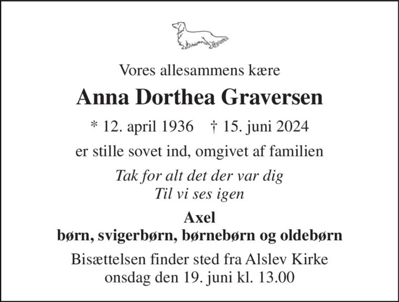 Vores allesammens kære 
Anna Dorthea Graversen 
* 12. april 1936    † 15. juni 2024 
er stille sovet ind, omgivet af familien 
Tak for alt det der var dig Til vi ses igen 
Axel børn, svigerbørn, børnebørn og oldebørn 
Bisættelsen finder sted fra Alslev Kirke onsdag den 19. juni kl. 13.00
