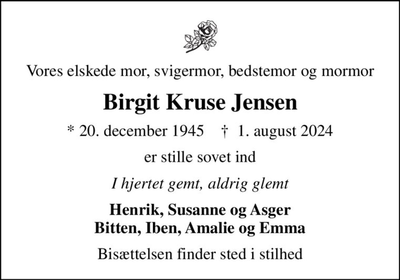 Vores elskede mor, svigermor, bedstemor og mormor
Birgit Kruse Jensen
* 20. december 1945    ✝ 1. august 2024
er stille sovet ind
I hjertet gemt, aldrig glemt
Henrik, Susanne og Asger Bitten, Iben, Amalie og Emma
Bisættelsen finder sted i stilhed
