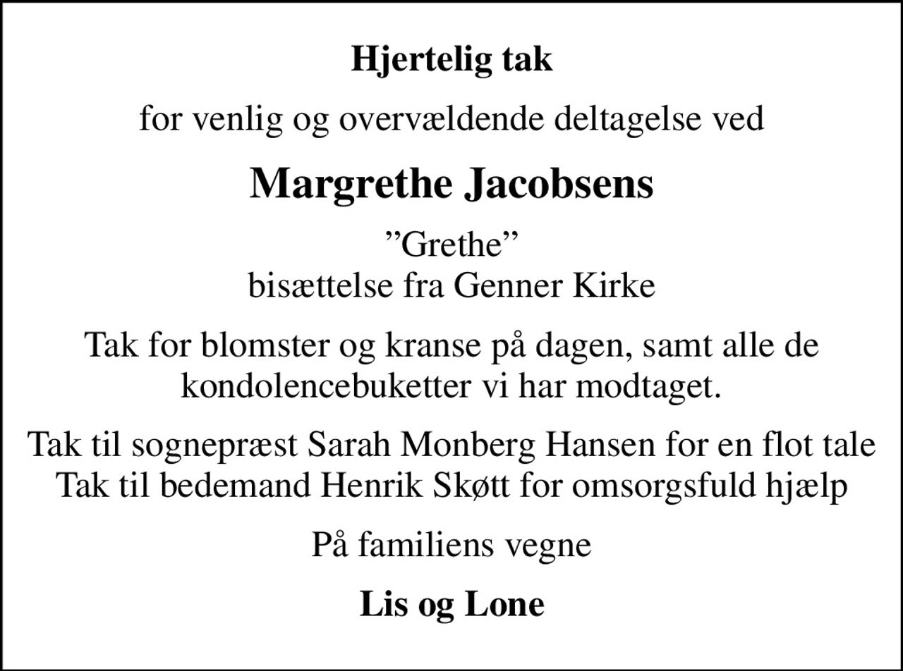 Hjertelig tak
for venlig og overvældende deltagelse ved
Margrethe Jacobsens
Grethe bisættelse fra Genner Kirke
Tak for blomster og kranse på dagen, samt alle de kondolencebuketter vi har modtaget.
Tak til sognepræst Sarah Monberg Hansen for en flot tale Tak til bedemand Henrik Skøtt for omsorgsfuld hjælp
På familiens vegne
Lis og Lone