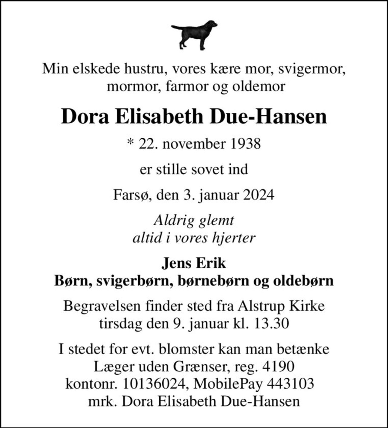 Min elskede hustru, vores kære mor, svigermor,  mormor, farmor og oldemor
Dora Elisabeth Due-Hansen
* 22. november 1938
er stille sovet ind
Farsø, den 3. januar 2024
Aldrig glemt altid i vores hjerter
Jens Erik Børn, svigerbørn, børnebørn og oldebørn
Begravelsen finder sted fra Alstrup Kirke  tirsdag den 9. januar kl. 13.30 
I stedet for evt. blomster kan man betænke
					Læger uden Grænser reg.4190kontonr.10136024mrk. Dora Elisabeth
					Due-Hansen