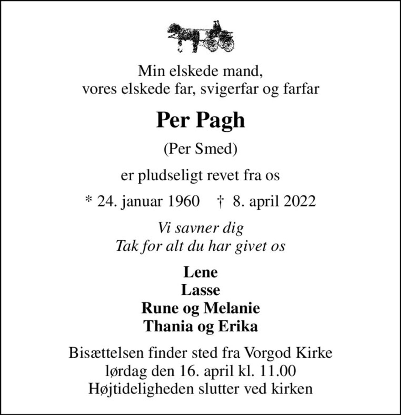 Min elskede mand, vores elskede far, svigerfar og farfar
Per Pagh
(Per Smed)
er pludseligt revet fra os
* 24. januar 1960    ✝ 8. april 2022
Vi savner dig Tak for alt du har givet os
Lene Lasse Rune og Melanie Thania og Erika
Bisættelsen finder sted fra Vorgod Kirke  lørdag den 16. april kl. 11.00  Højtideligheden slutter ved kirken