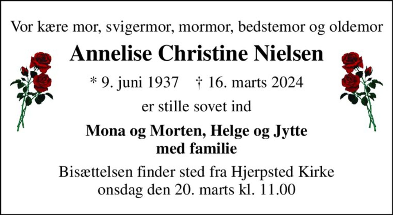 Vor kære mor, svigermor, mormor, bedstemor og oldemor 
Annelise Christine Nielsen 
* 9. juni 1937    † 16. marts 2024 
er stille sovet ind 
Mona og Morten, Helge og Jytte med familie 
Bisættelsen finder sted fra Hjerpsted Kirke onsdag den 20. marts kl. 11.00