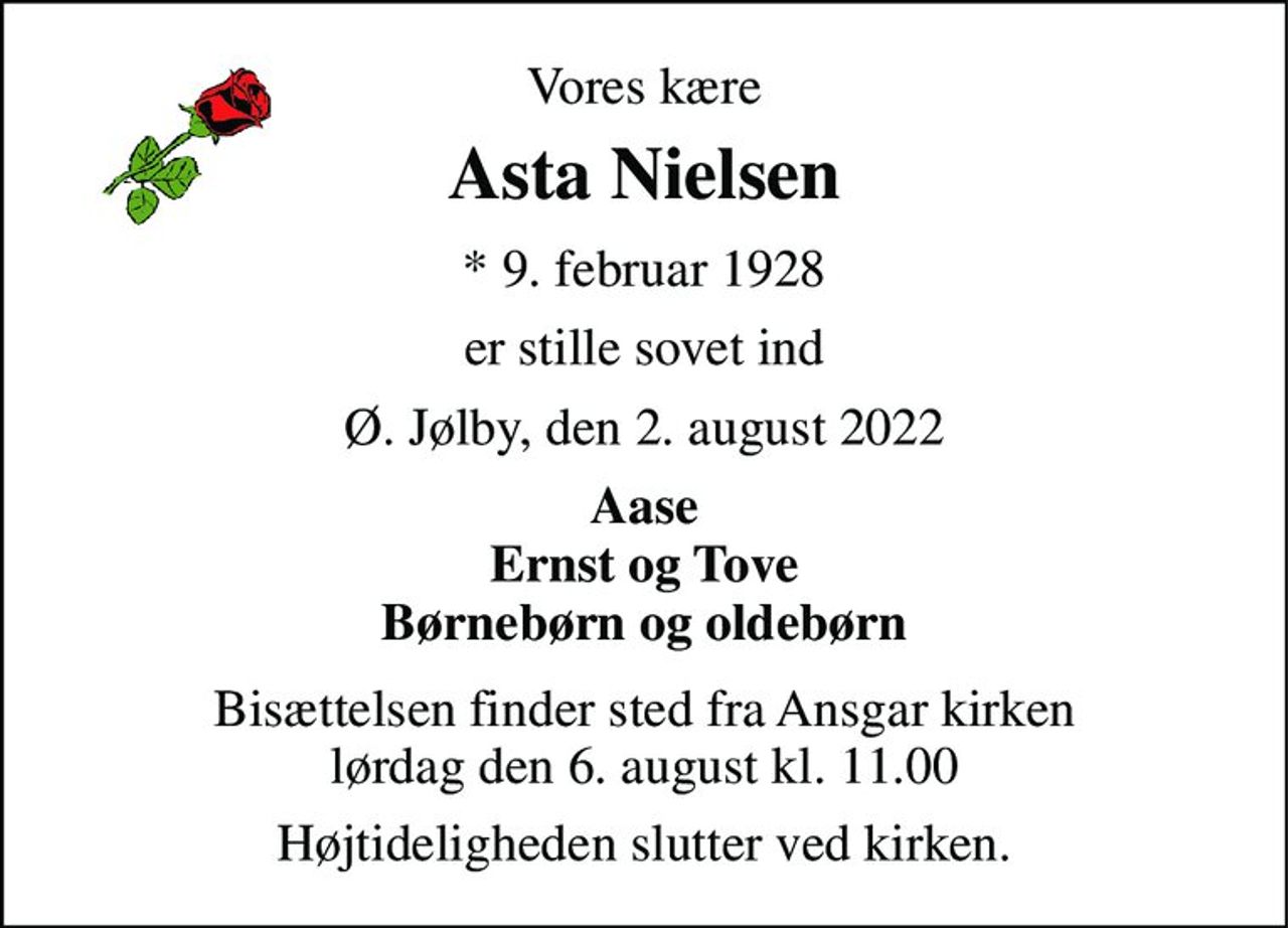 Vores kære 
Asta Nielsen 
*​ 9. februar 1928 
er stille sovet ind 
Ø. Jølby, den 2. august 2022 
Aase Ernst og Tove Børnebørn og oldebørn 
Bisættelsen finder sted fra Ansgar kirken lørdag den 6. august kl. 11.00 
Højtideligheden slutter ved kirken.