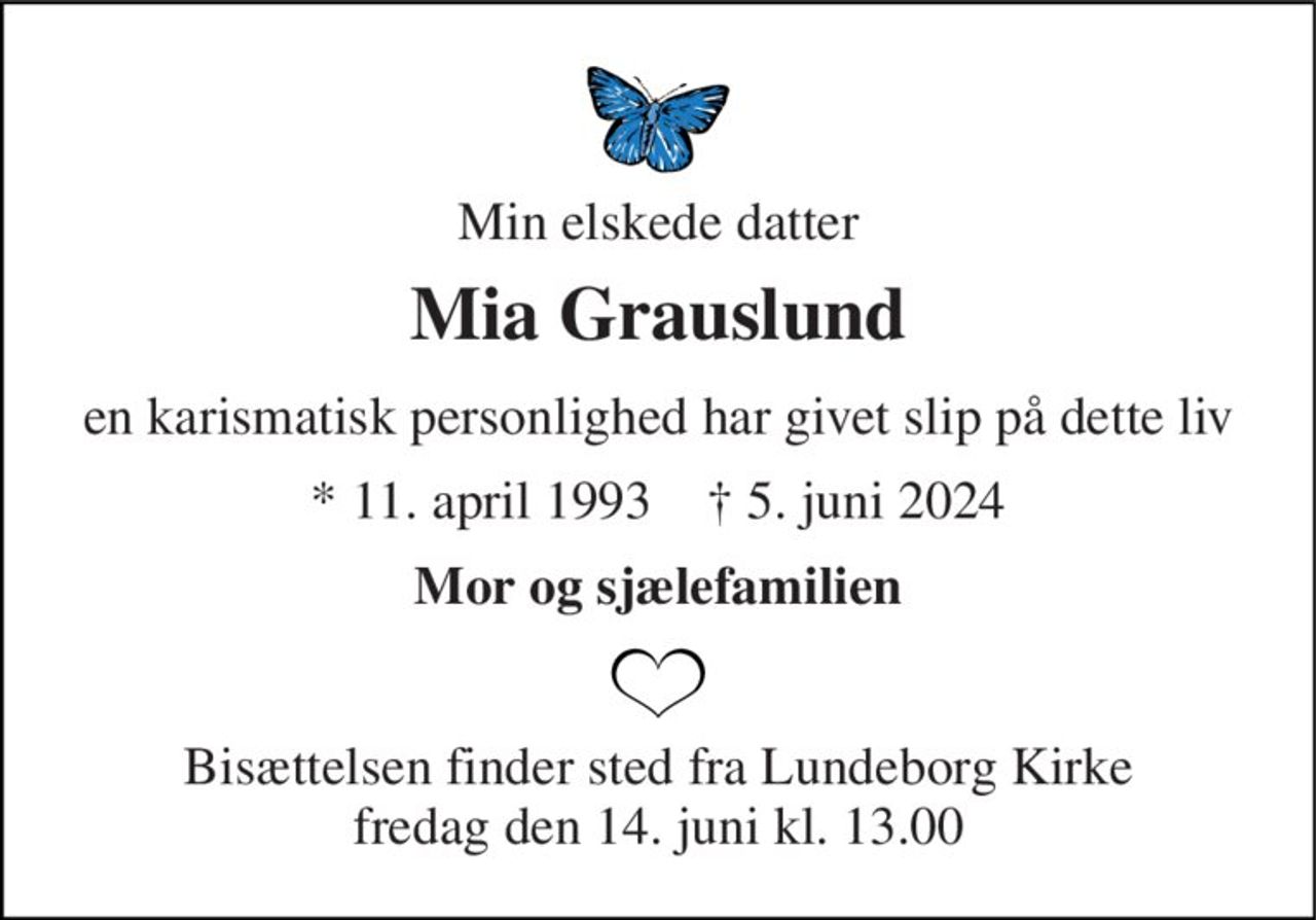 Min elskede datter 
Mia Grauslund 
en karismatisk personlighed har givet slip på dette liv 
* 11. april 1993    † 5. juni 2024 
Mor og sjælefamilien 
Bisættelsen​ finder sted fra Lundeborg Kirke​ fredag den 14. juni​ kl. 13.00