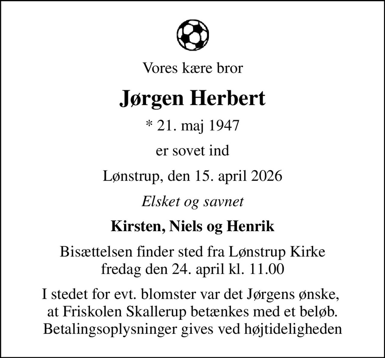 Vores kære bror
Jørgen Herbert
* 21. maj 1947
er sovet ind
Lønstrup, den 15. april 2026
Elsket og savnet
Kirsten, Niels og Henrik
Bisættelsen finder sted fra Lønstrup Kirke  fredag den 24. april kl. 11.00 
I stedet for evt. blomster var det Jørgens ønske,  at Friskolen Skallerup betænkes med et beløb. Betalingsoplysninger gives ved højtideligheden