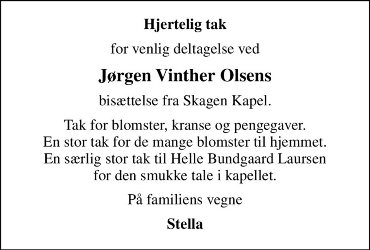 Hjertelig tak
for venlig deltagelse ved
Jørgen Vinther Olsens
bisættelse fra Skagen Kapel.
Tak for blomster, kranse og pengegaver. En stor tak for de mange blomster til hjemmet. En særlig stor tak til Helle Bundgaard Laursen for den smukke tale i kapellet.
På familiens vegne
Stella