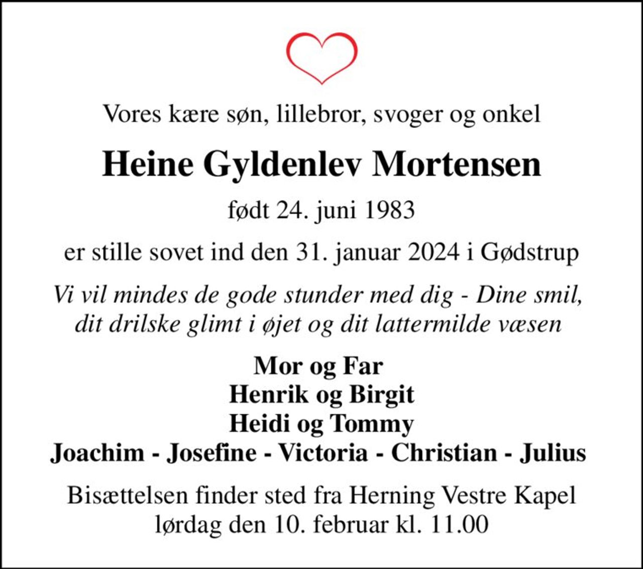 Vores kære søn, lillebror, svoger og onkel
Heine Gyldenlev Mortensen
født 24. juni 1983
er stille sovet ind den 31. januar 2024 i Gødstrup
Vi vil mindes de gode stunder med dig - Dine smil,  dit drilske glimt i øjet og dit lattermilde væsen 
Mor og Far  Henrik og Birgit Heidi og Tommy Joachim - Josefine - Victoria - Christian - Julius 
Bisættelsen finder sted fra Herning Vestre Kapel  lørdag den 10. februar kl. 11.00