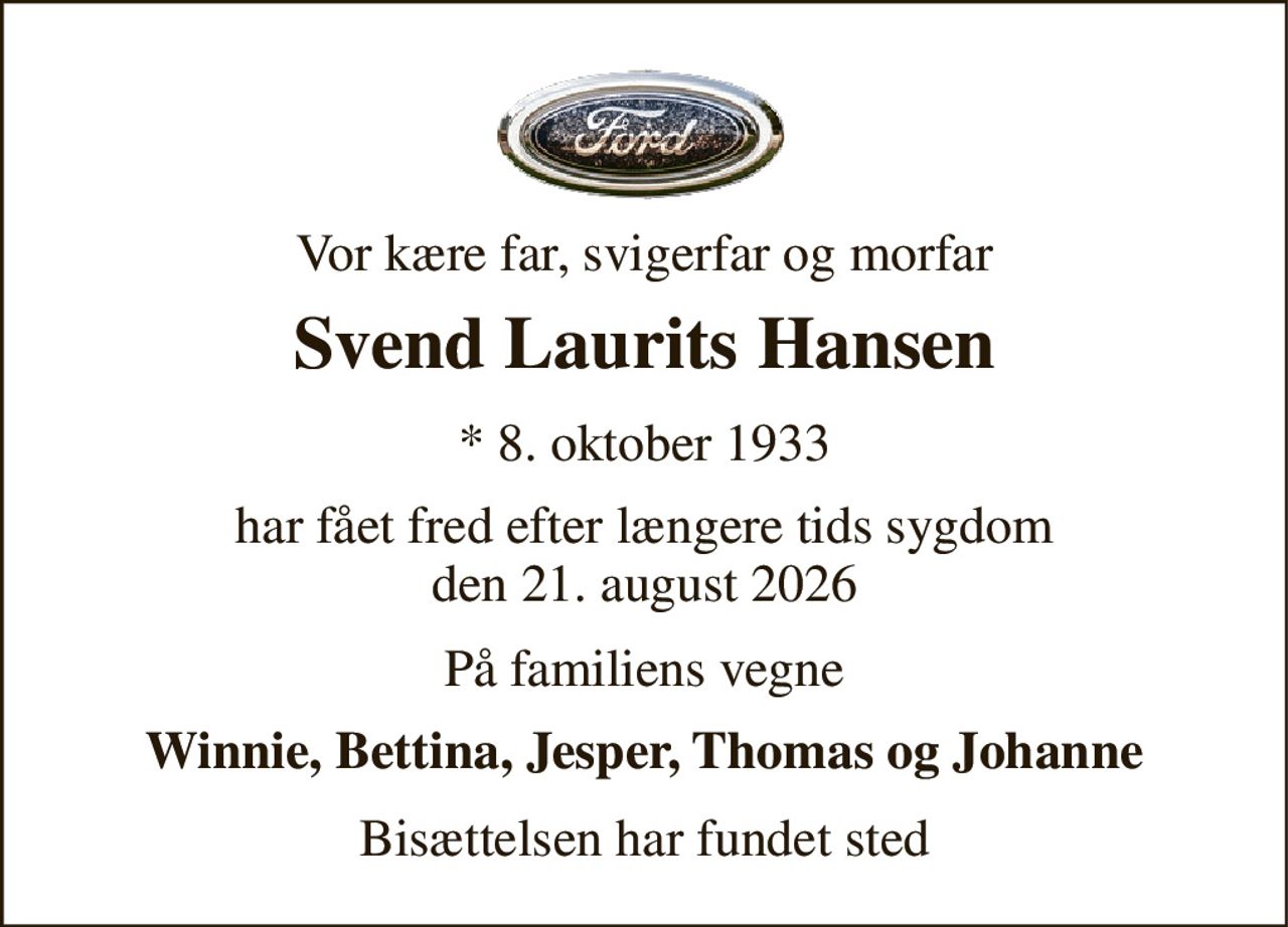 Vor kære far, svigerfar og morfar 
Svend Laurits Hansen 
* 8. oktober 1933 
har fået fred efter længere tids sygdom den 21. august 2026 
På familiens vegne 
Winnie, Bettina, Jesper, Thomas og Johanne 
Bisættelsen har fundet sted