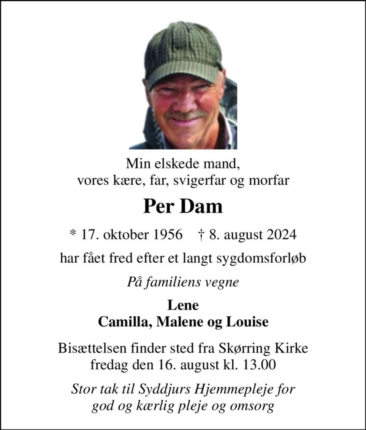 Min elskede mand, vores kære, far, svigerfar og morfar 
Per Dam 
* 17. oktober 1956    † 8. august 2024 
har fået fred efter et langt sygdomsforløb 
På familiens vegne 
Lene Camilla, Malene og Louise 
Bisættelsen finder sted fra Skørring Kirke fredag den 16. august kl. 13.00 
Stor tak til Syddjurs Hjemmepleje for god og kærlig pleje og omsorg