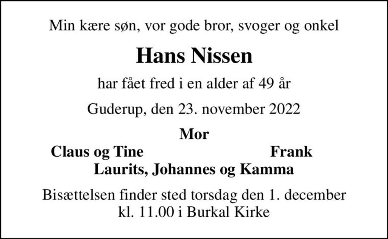 Min kære søn, vor gode bror, svoger og onkel
Hans Nissen
har fået fred i en alder af 49 år
Guderup, den 23. november 2022
Mor
Claus og Tine
Frank
Bisættelsen finder sted torsdag den 1. december kl. 11.00 i Burkal Kirke