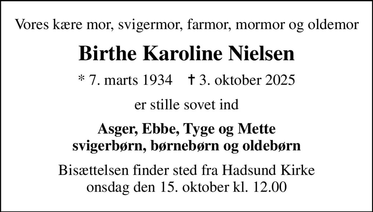 Vores kære mor, svigermor, farmor, mormor og oldemor
Birthe Karoline Nielsen
* 7. marts 1934    ✝ 3. oktober 2025
er stille sovet ind
Asger, Ebbe, Tyge og Mette svigerbørn, børnebørn og oldebørn
Bisættelsen finder sted fra Hadsund Kirke  onsdag den 15. oktober kl. 12.00