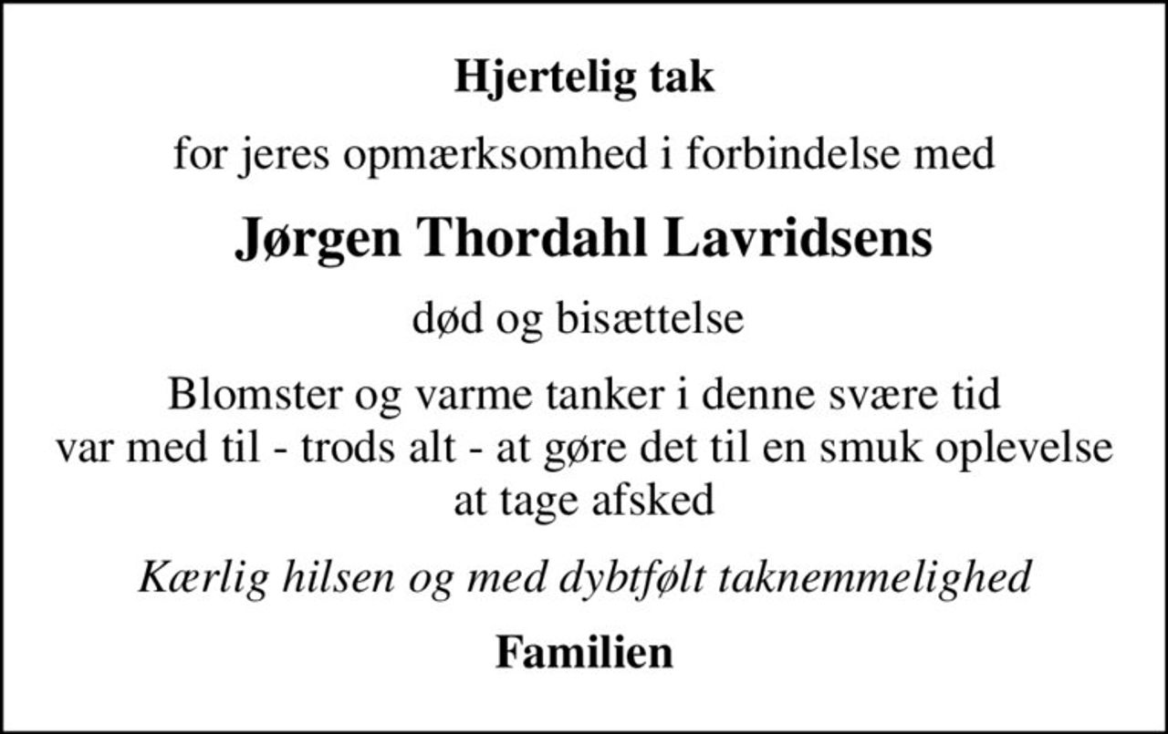 Hjertelig tak
for jeres opmærksomhed i forbindelse med
Jørgen Thordahl Lavridsens
død og bisættelse 
Blomster og varme tanker i denne svære tid var med til - trods alt - at gøre det til en smuk oplevelse at tage afsked
Kærlig hilsen og med dybtfølt taknemmelighed
Familien