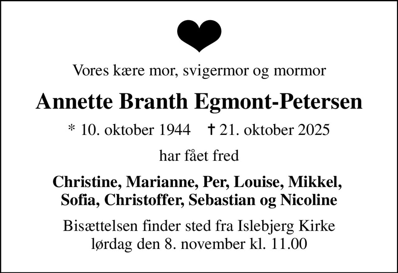 Vores kære mor, svigermor og mormor
Annette Branth Egmont-Petersen
* 10. oktober 1944    ✝ 21. oktober 2025
har fået fred
Christine, Marianne, Per, Louise, Mikkel,  Sofia, Christoffer, Sebastian og Nicoline
Bisættelsen finder sted fra Islebjerg Kirke  lørdag den 8. november kl. 11.00