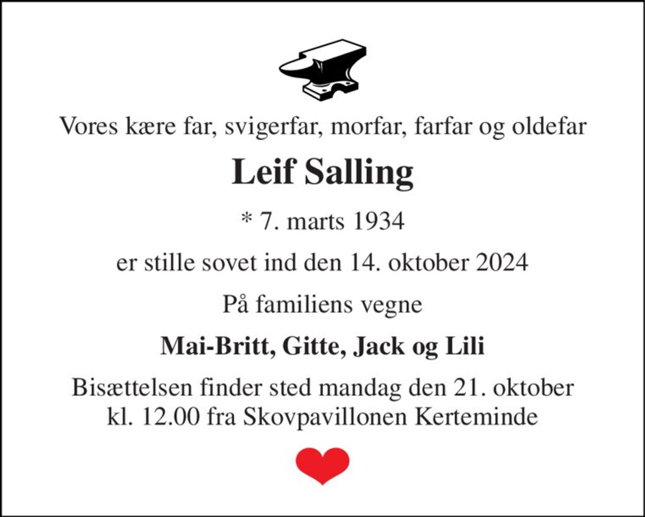 Vores kære far, svigerfar, morfar, farfar og oldefar 
Leif Salling 
*​ 7. marts 1934 
er stille sovet ind den 14. oktober 2024 
På familiens vegne 
Mai-Britt, Gitte, Jack og Lili 
Bisættelsen finder sted mandag den 21. oktober kl. 12.00 fra Skovpavillonen Kerteminde
