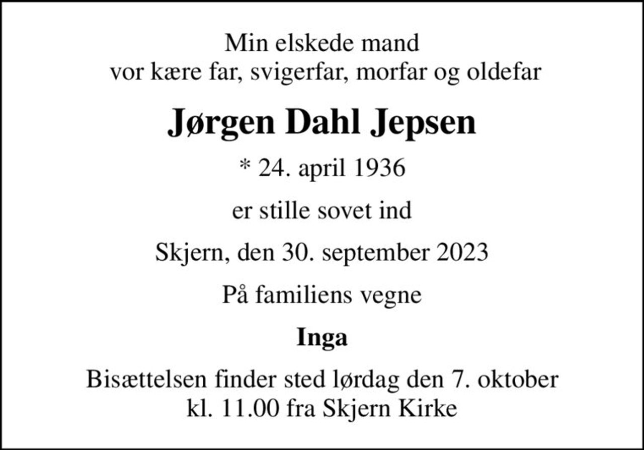 Min elskede mand  vor kære far, svigerfar, morfar og oldefar
Jørgen Dahl Jepsen
* 24. april 1936
er stille sovet ind
Skjern, den 30. september 2023
På familiens vegne
Inga
Bisættelsen finder sted lørdag den 7. oktober kl. 11.00 fra Skjern Kirke