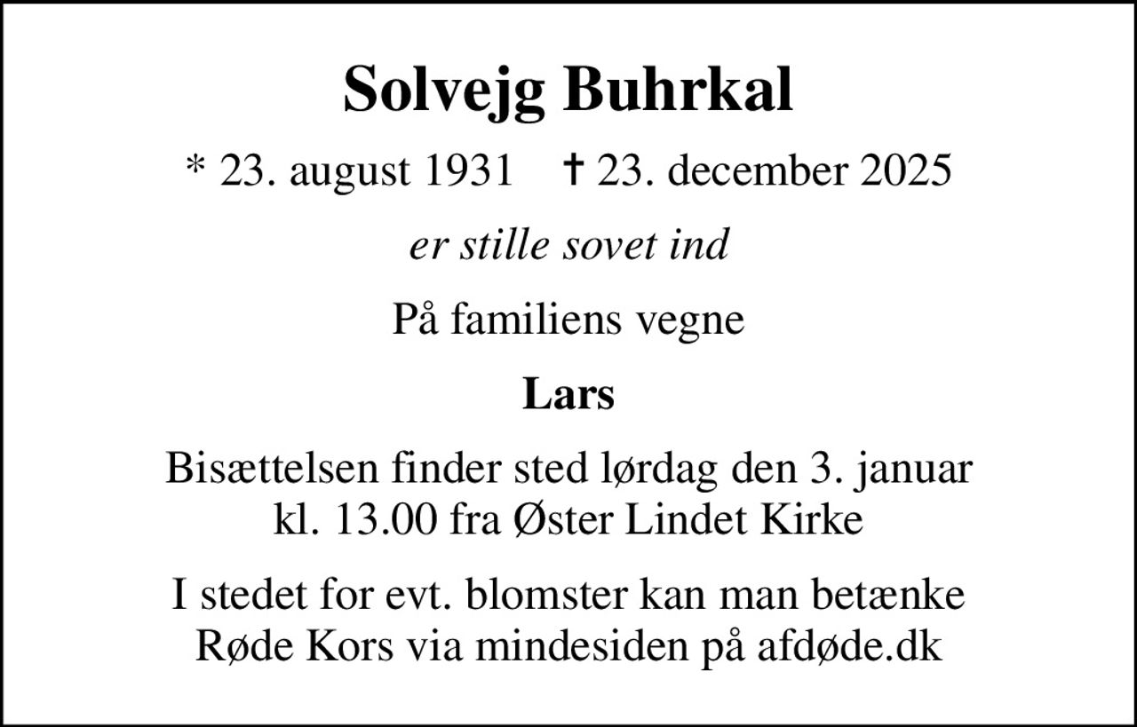 Solvejg Buhrkal
* 23. august 1931    ✝ 23. december 2025
er stille sovet ind
På familiens vegne
Lars
Bisættelsen finder sted lørdag den 3. januar kl. 13.00 fra Øster Lindet Kirke
I stedet for evt. blomster kan man betænke
					Røde Kors via mindesiden på afdøde.dk