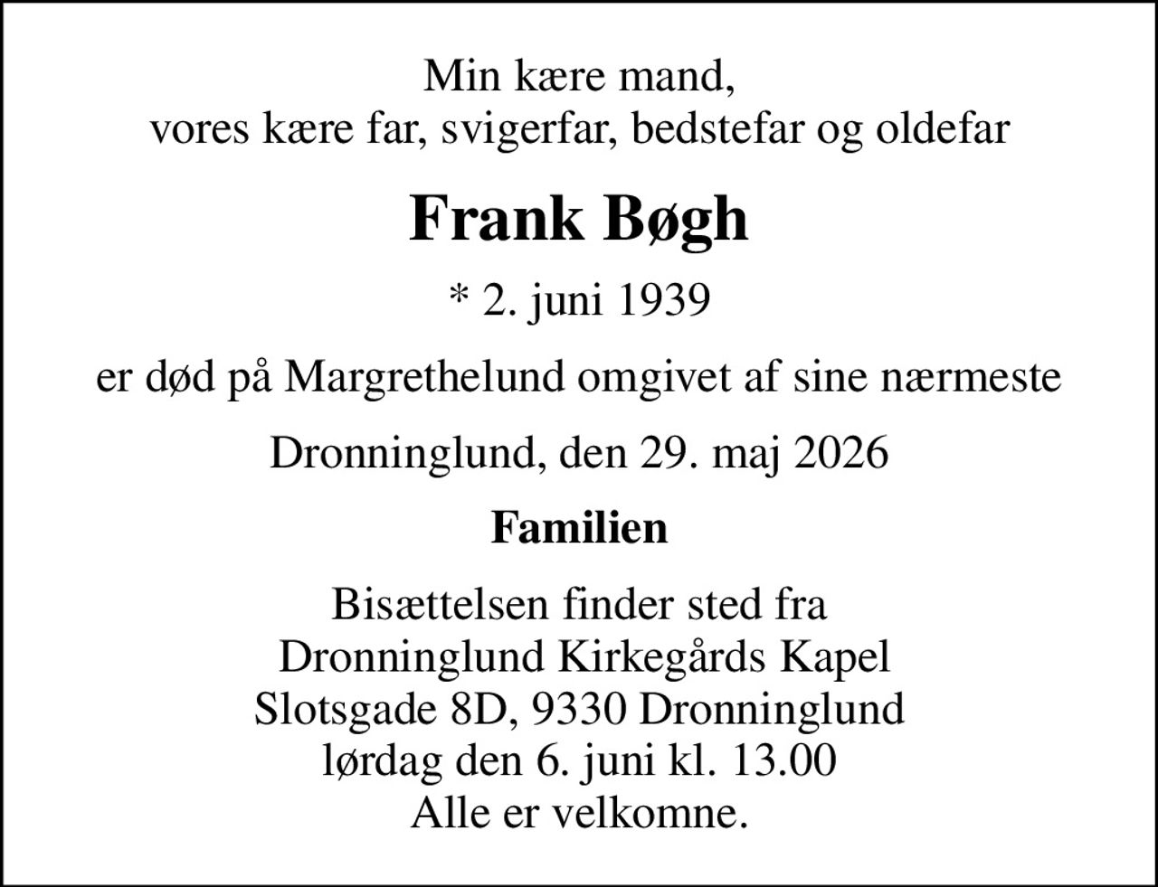 Min kære mand, vores kære far, svigerfar, bedstefar og oldefar
Frank Bøgh
* 2. juni 1939
er død på Margrethelund omgivet af sine nærmeste
Dronninglund, den 29. maj 2026
Familien
Bisættelsen finder sted fra  Dronninglund Kirkegårds Kapel Slotsgade 8D, 9330 Dronninglund lørdag den 6. juni kl. 13.00 Alle er velkomne.