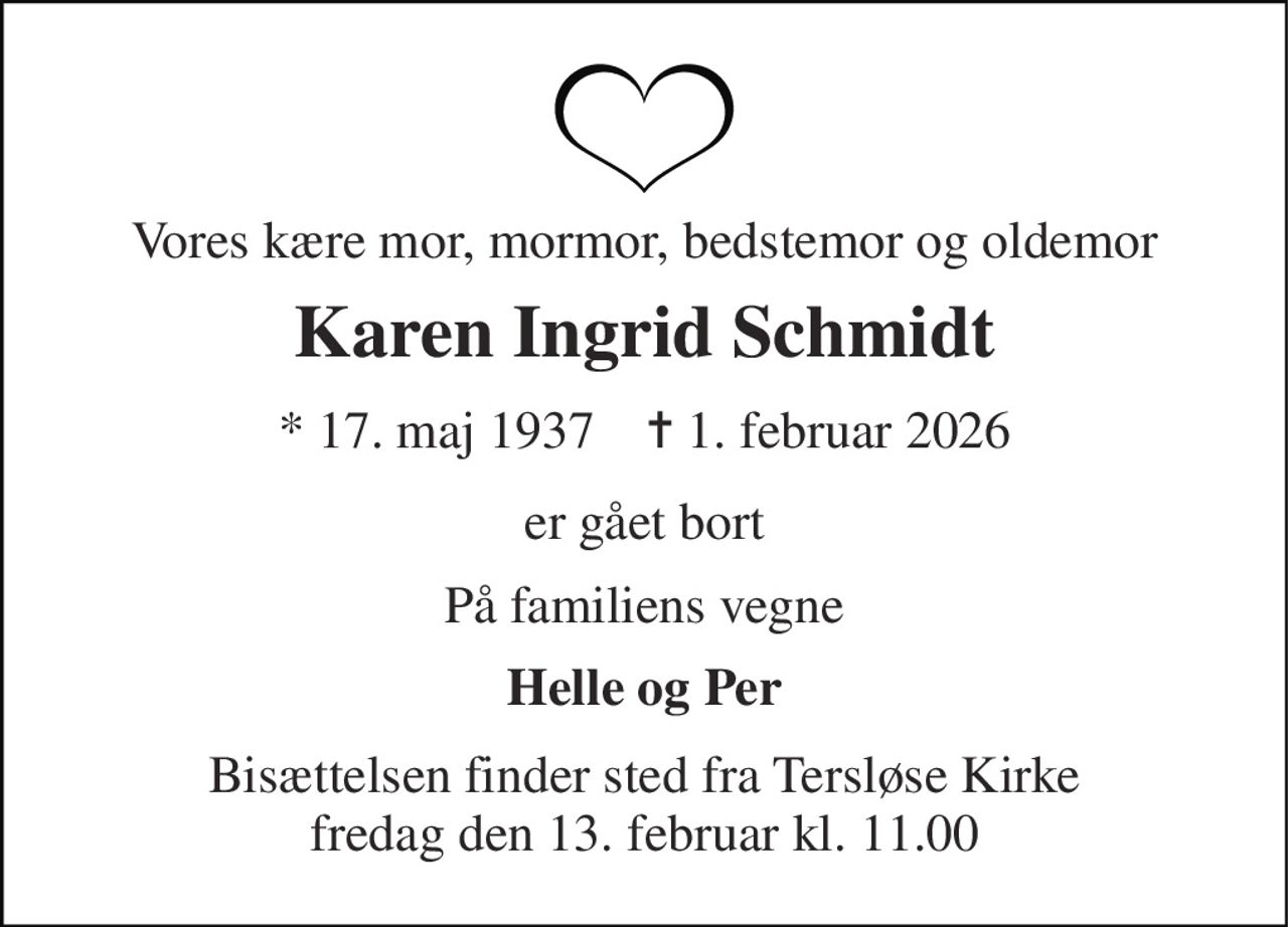 Vores kære mor, mormor, bedstemor og oldemor 
Karen Ingrid Schmidt 
* 17. maj 1937    ✝ 1. februar 2026 
er gået bort 
På familiens vegne 
Helle og Per 
Bisættelsen finder sted fra Tersløse Kirke fredag den 13. februar kl. 11.00