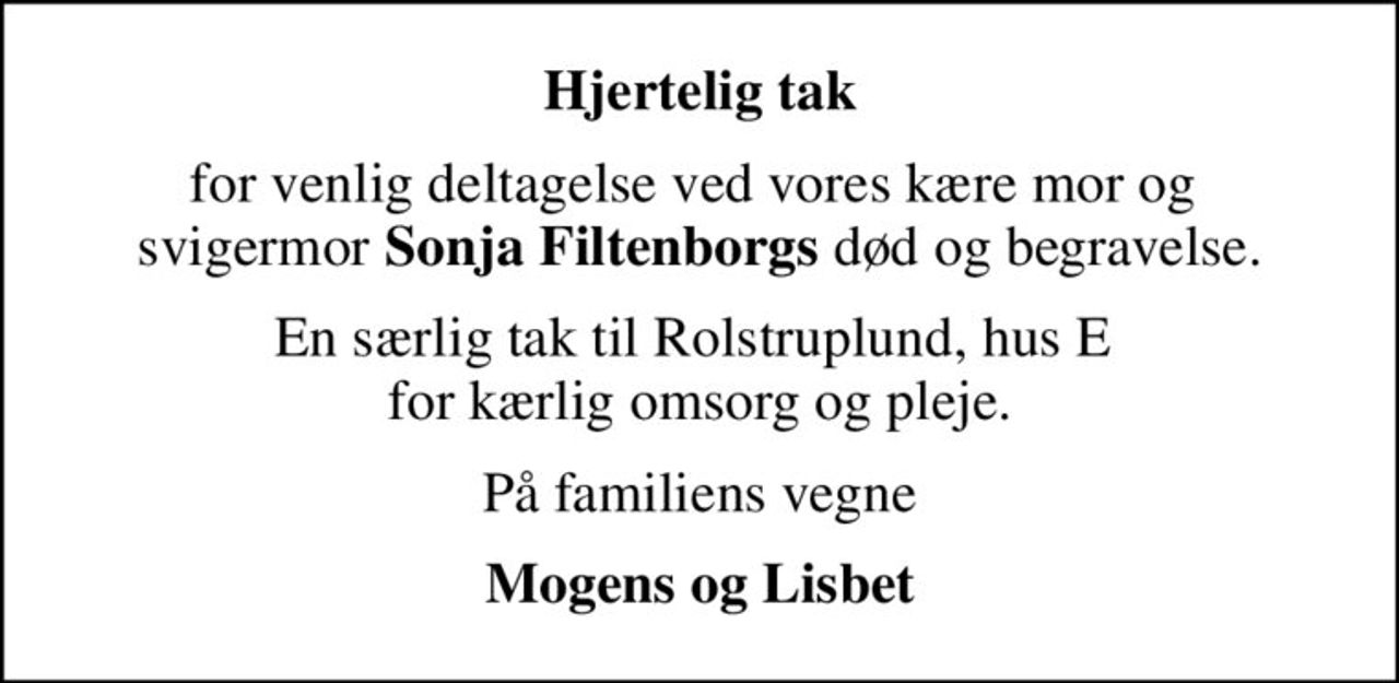 Hjertelig tak
for venlig deltagelse ved vores kære mor og  svigermor <b>Sonja Filtenborgs</b> død og begravelse.
En særlig tak til Rolstruplund, hus E  for kærlig omsorg og pleje.
På familiens vegne
Mogens og Lisbet
